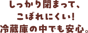 しっかり閉まって、こぼれにくい！冷蔵庫の中でも安心。