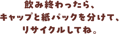 飲み終わったら、キャップと紙パックに分けて、リサイクルしてね。